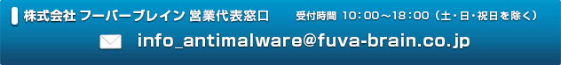 株式会社フーバーブレイン営業代表窓口 E-Mail info_antimalware@fuva-brain.co.jp 受付時間 10:00～18:00(土・日・祝日を除く) 