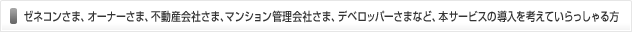 ゼネコンさま、オーナーさま、不動産会社さま、マンション管理会社さま、デベロッパーさまなど、本サービスの導入を考えていらっしゃる方